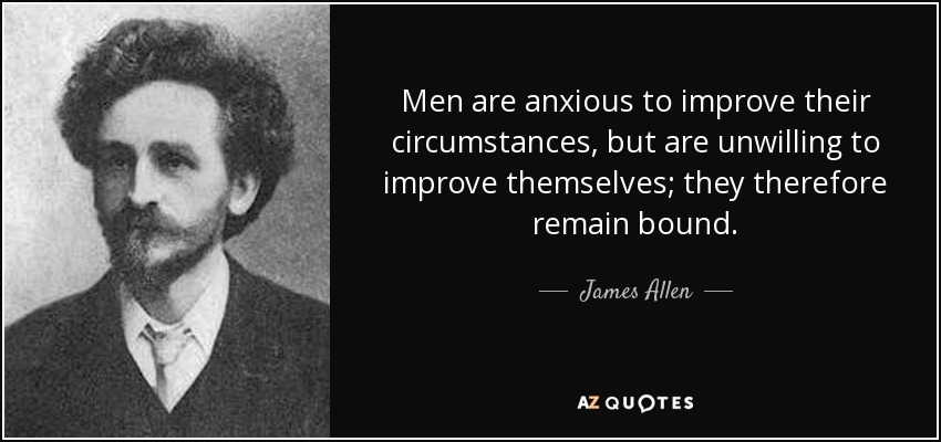 Men are anxious to improve their circumstances, but are unwilling to improve themselves; they therefore remain bound. - James Allen