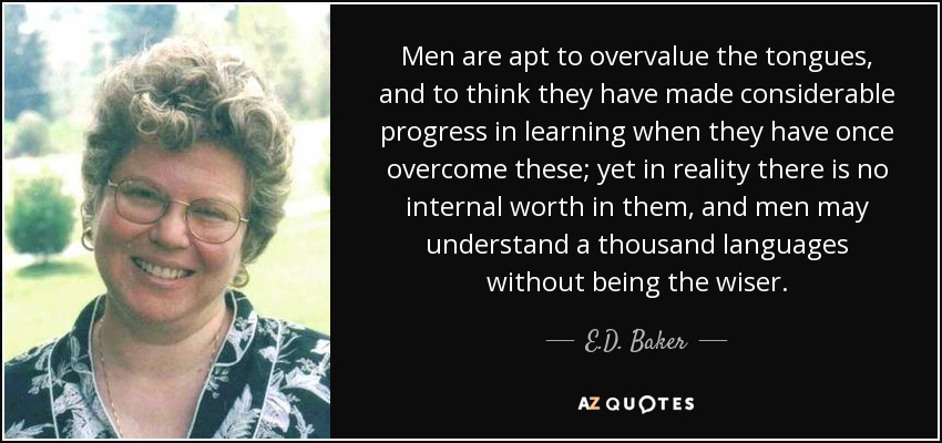 Men are apt to overvalue the tongues, and to think they have made considerable progress in learning when they have once overcome these; yet in reality there is no internal worth in them, and men may understand a thousand languages without being the wiser. - E.D. Baker