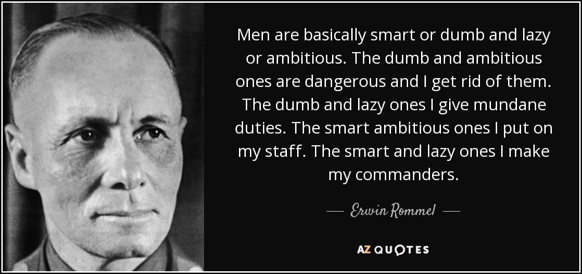 Men are basically smart or dumb and lazy or ambitious. The dumb and ambitious ones are dangerous and I get rid of them. The dumb and lazy ones I give mundane duties. The smart ambitious ones I put on my staff. The smart and lazy ones I make my commanders. - Erwin Rommel