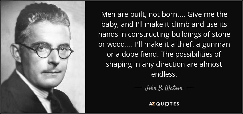 Men are built, not born.... Give me the baby, and I'll make it climb and use its hands in constructing buildings of stone or wood.... I'll make it a thief, a gunman or a dope fiend. The possibilities of shaping in any direction are almost endless. - John B. Watson