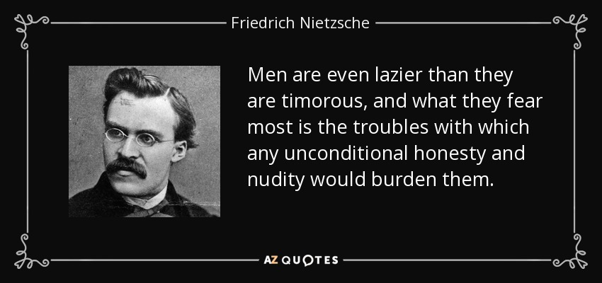 Men are even lazier than they are timorous, and what they fear most is the troubles with which any unconditional honesty and nudity would burden them. - Friedrich Nietzsche