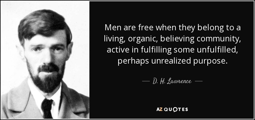 Men are free when they belong to a living, organic, believing community, active in fulfilling some unfulfilled, perhaps unrealized purpose. - D. H. Lawrence