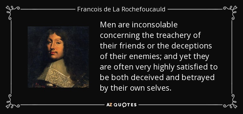 Men are inconsolable concerning the treachery of their friends or the deceptions of their enemies; and yet they are often very highly satisfied to be both deceived and betrayed by their own selves. - Francois de La Rochefoucauld