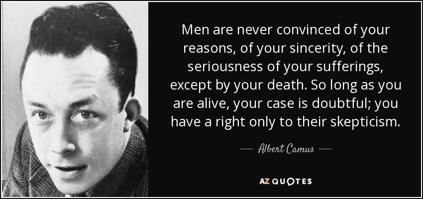 Men are never convinced of your reasons, of your sincerity, of the seriousness of your sufferings, except by your death. So long as you are alive, your case is doubtful; you have a right only to their skepticism. - Albert Camus