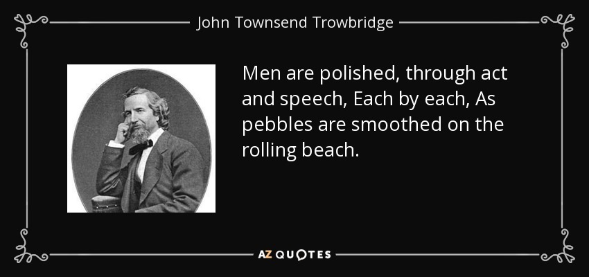 Men are polished, through act and speech, Each by each, As pebbles are smoothed on the rolling beach. - John Townsend Trowbridge