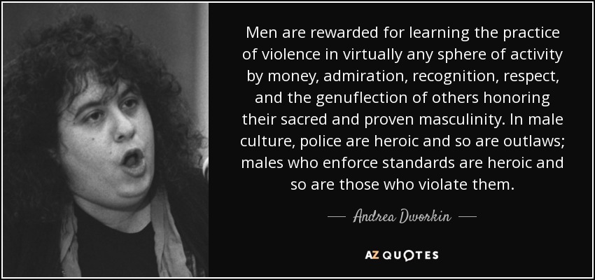 Men are rewarded for learning the practice of violence in virtually any sphere of activity by money, admiration, recognition, respect, and the genuflection of others honoring their sacred and proven masculinity. In male culture, police are heroic and so are outlaws; males who enforce standards are heroic and so are those who violate them. - Andrea Dworkin