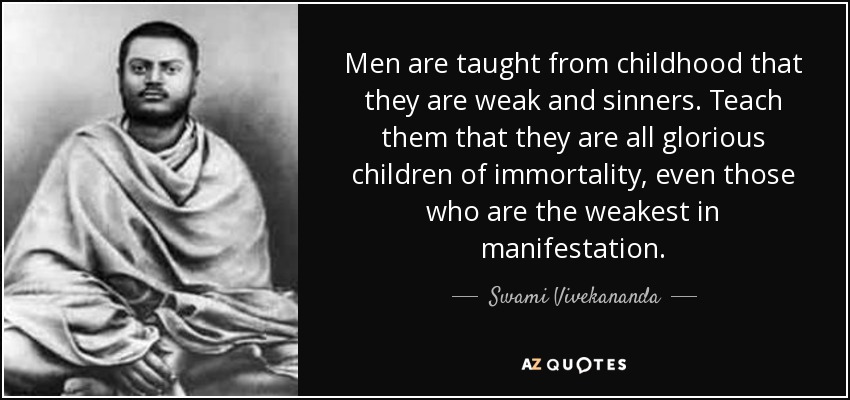 Men are taught from childhood that they are weak and sinners. Teach them that they are all glorious children of immortality, even those who are the weakest in manifestation. - Swami Vivekananda