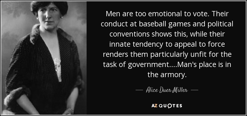 Men are too emotional to vote. Their conduct at baseball games and political conventions shows this, while their innate tendency to appeal to force renders them particularly unfit for the task of government....Man's place is in the armory. - Alice Duer Miller