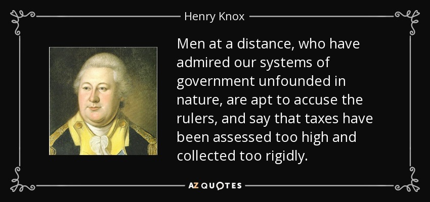 Men at a distance, who have admired our systems of government unfounded in nature, are apt to accuse the rulers, and say that taxes have been assessed too high and collected too rigidly. - Henry Knox