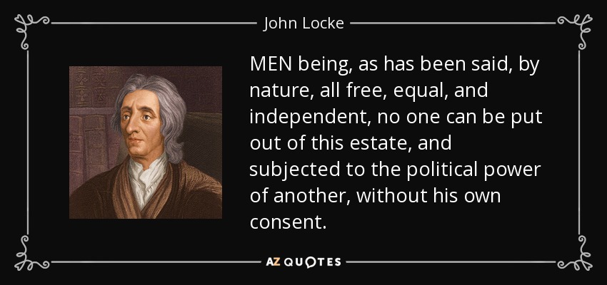 MEN being, as has been said, by nature, all free, equal, and independent, no one can be put out of this estate, and subjected to the political power of another, without his own consent. - John Locke