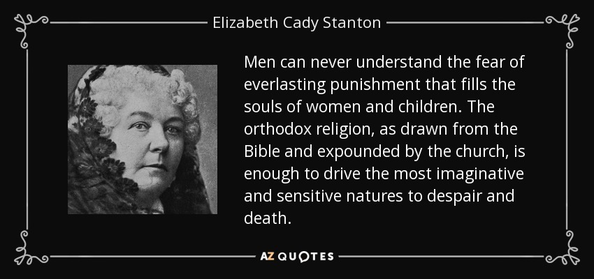 Men can never understand the fear of everlasting punishment that fills the souls of women and children. The orthodox religion, as drawn from the Bible and expounded by the church, is enough to drive the most imaginative and sensitive natures to despair and death. - Elizabeth Cady Stanton