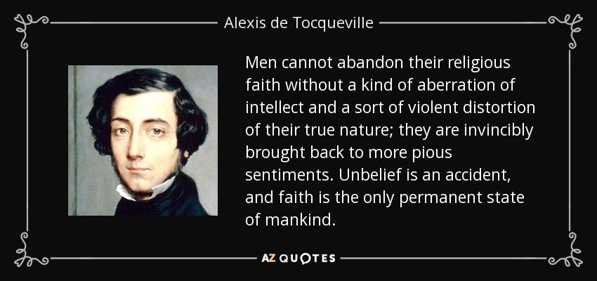 Men cannot abandon their religious faith without a kind of aberration of intellect and a sort of violent distortion of their true nature; they are invincibly brought back to more pious sentiments. Unbelief is an accident, and faith is the only permanent state of mankind. - Alexis de Tocqueville