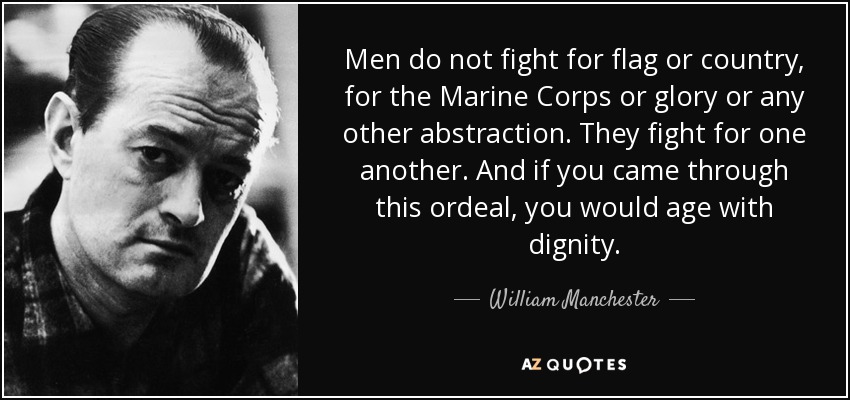 Men do not fight for flag or country, for the Marine Corps or glory or any other abstraction. They fight for one another. And if you came through this ordeal, you would age with dignity. - William Manchester