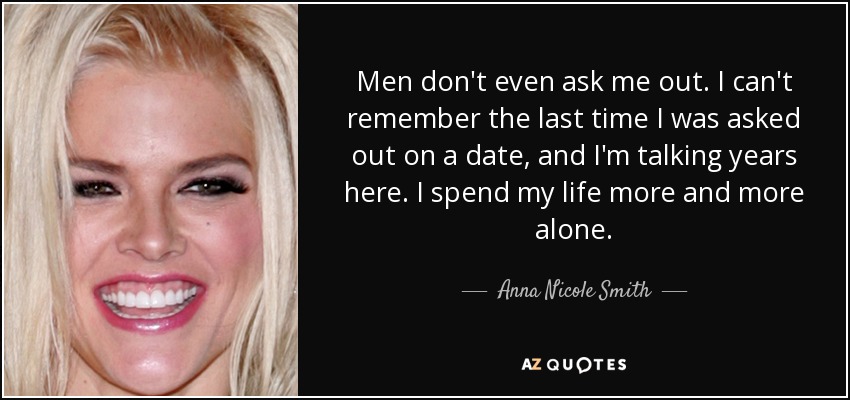 Men don't even ask me out. I can't remember the last time I was asked out on a date, and I'm talking years here. I spend my life more and more alone. - Anna Nicole Smith