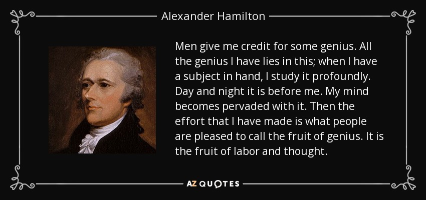 Men give me credit for some genius. All the genius I have lies in this; when I have a subject in hand, I study it profoundly. Day and night it is before me. My mind becomes pervaded with it. Then the effort that I have made is what people are pleased to call the fruit of genius. It is the fruit of labor and thought. - Alexander Hamilton