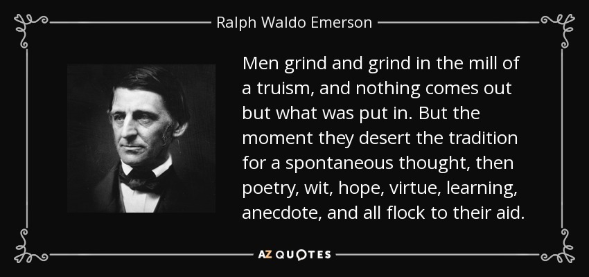 Men grind and grind in the mill of a truism, and nothing comes out but what was put in. But the moment they desert the tradition for a spontaneous thought, then poetry, wit, hope, virtue, learning, anecdote, and all flock to their aid. - Ralph Waldo Emerson