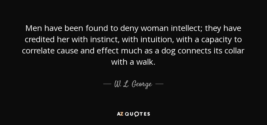 Men have been found to deny woman intellect; they have credited her with instinct, with intuition, with a capacity to correlate cause and effect much as a dog connects its collar with a walk. - W. L. George