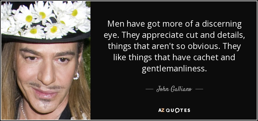 Men have got more of a discerning eye. They appreciate cut and details, things that aren't so obvious. They like things that have cachet and gentlemanliness. - John Galliano