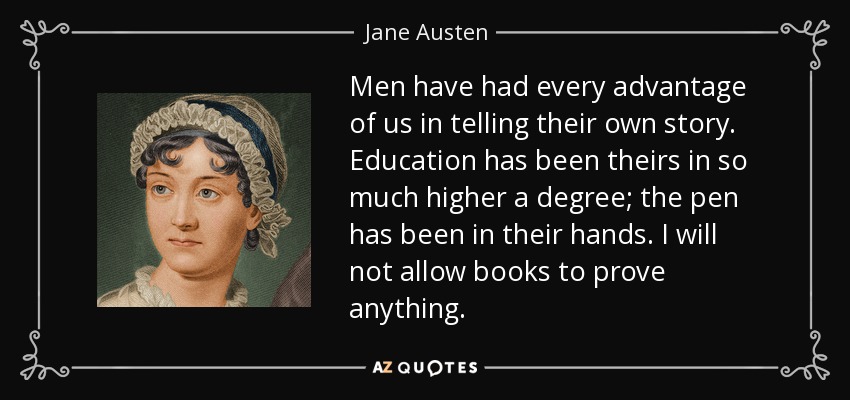 Men have had every advantage of us in telling their own story. Education has been theirs in so much higher a degree; the pen has been in their hands. I will not allow books to prove anything. - Jane Austen