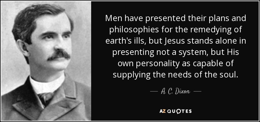 Men have presented their plans and philosophies for the remedying of earth's ills, but Jesus stands alone in presenting not a system, but His own personality as capable of supplying the needs of the soul. - A. C. Dixon