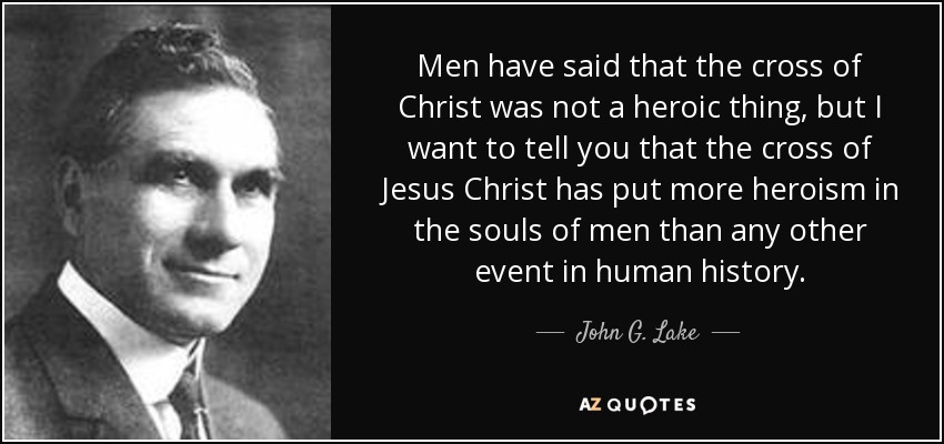 Men have said that the cross of Christ was not a heroic thing, but I want to tell you that the cross of Jesus Christ has put more heroism in the souls of men than any other event in human history. - John G. Lake
