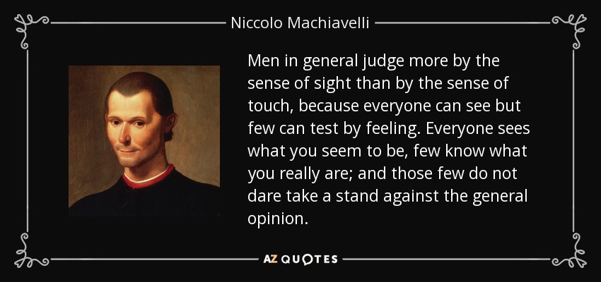 Men in general judge more by the sense of sight than by the sense of touch, because everyone can see but few can test by feeling. Everyone sees what you seem to be, few know what you really are; and those few do not dare take a stand against the general opinion. - Niccolo Machiavelli