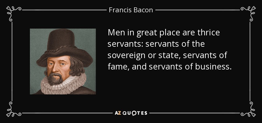 Men in great place are thrice servants: servants of the sovereign or state, servants of fame, and servants of business. - Francis Bacon