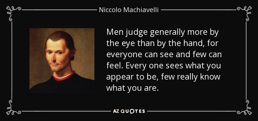Men judge generally more by the eye than by the hand, for everyone can see and few can feel. Every one sees what you appear to be, few really know what you are. - Niccolo Machiavelli