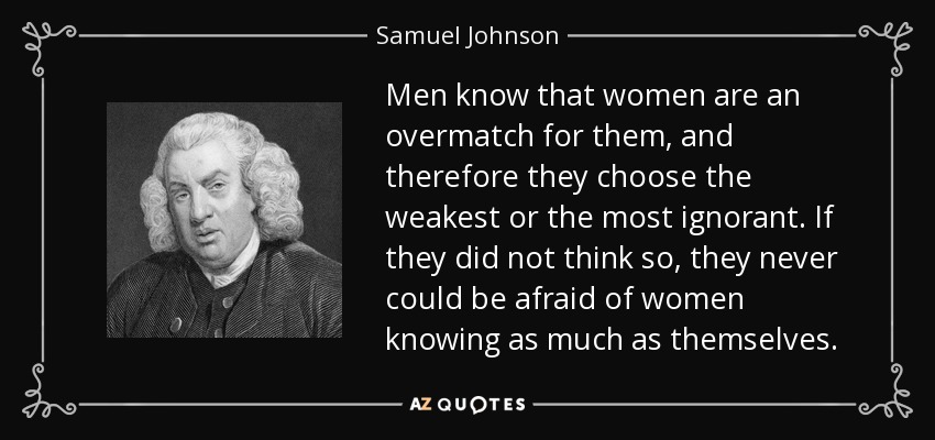 Men know that women are an overmatch for them, and therefore they choose the weakest or the most ignorant. If they did not think so, they never could be afraid of women knowing as much as themselves. - Samuel Johnson