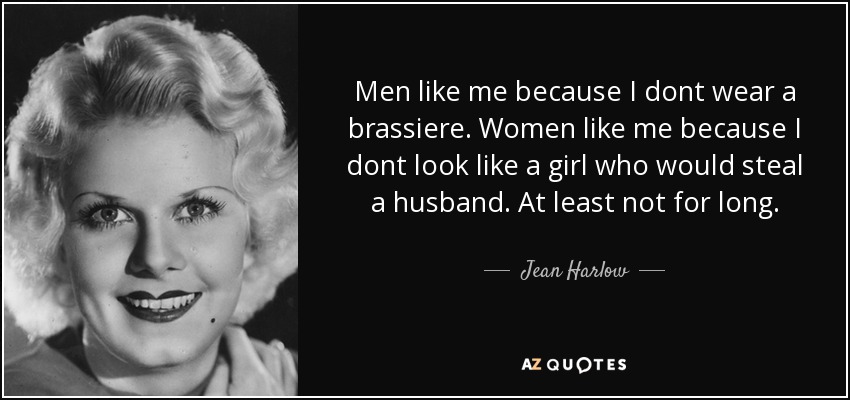 Men like me because I dont wear a brassiere. Women like me because I dont look like a girl who would steal a husband. At least not for long. - Jean Harlow