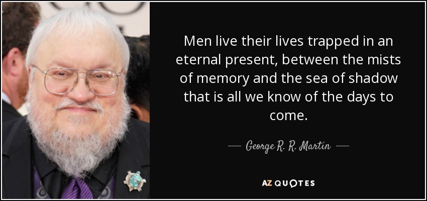 Men live their lives trapped in an eternal present, between the mists of memory and the sea of shadow that is all we know of the days to come. - George R. R. Martin