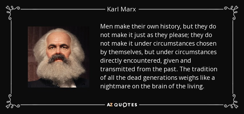 Men make their own history, but they do not make it just as they please; they do not make it under circumstances chosen by themselves, but under circumstances directly encountered, given and transmitted from the past. The tradition of all the dead generations weighs like a nightmare on the brain of the living. - Karl Marx