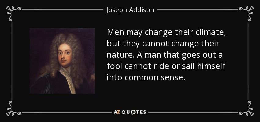 Men may change their climate, but they cannot change their nature. A man that goes out a fool cannot ride or sail himself into common sense. - Joseph Addison