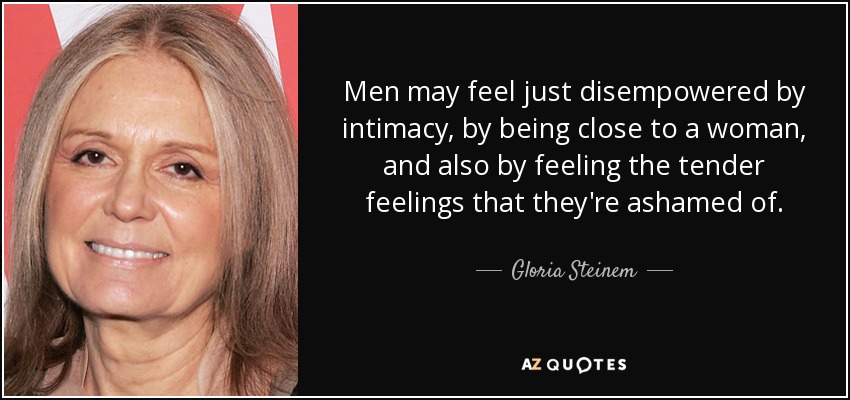 Men may feel just disempowered by intimacy, by being close to a woman, and also by feeling the tender feelings that they're ashamed of. - Gloria Steinem