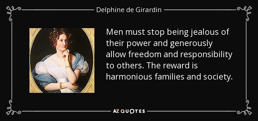 Men must stop being jealous of their power and generously allow freedom and responsibility to others. The reward is harmonious families and society. - Delphine de Girardin