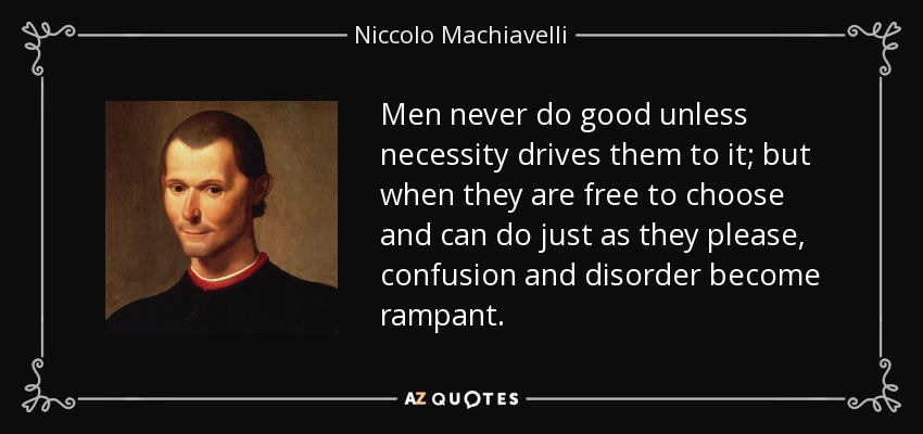 Men never do good unless necessity drives them to it; but when they are free to choose and can do just as they please, confusion and disorder become rampant. - Niccolo Machiavelli
