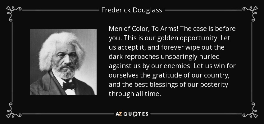 Men of Color, To Arms! The case is before you. This is our golden opportunity. Let us accept it, and forever wipe out the dark reproaches unsparingly hurled against us by our enemies. Let us win for ourselves the gratitude of our country, and the best blessings of our posterity through all time. - Frederick Douglass
