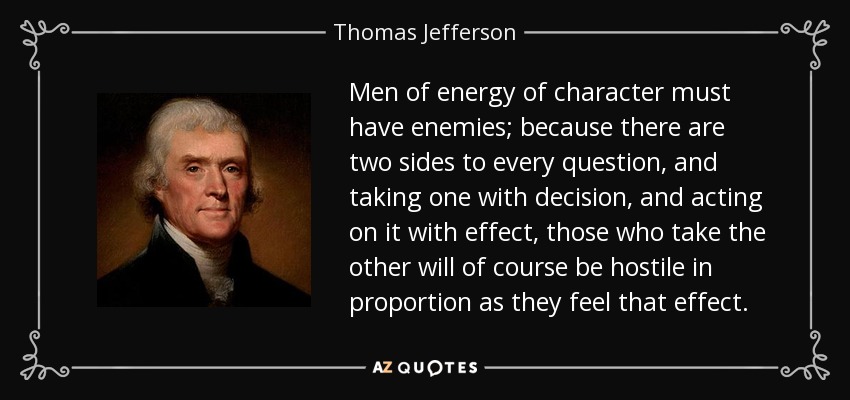 Men of energy of character must have enemies; because there are two sides to every question, and taking one with decision, and acting on it with effect, those who take the other will of course be hostile in proportion as they feel that effect. - Thomas Jefferson