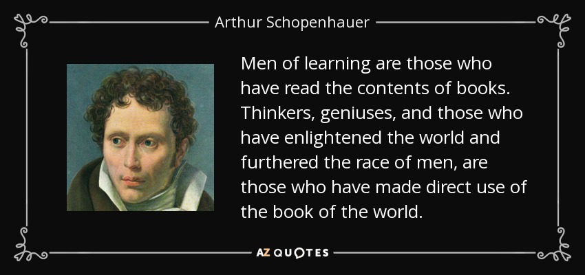 Men of learning are those who have read the contents of books. Thinkers, geniuses, and those who have enlightened the world and furthered the race of men, are those who have made direct use of the book of the world. - Arthur Schopenhauer