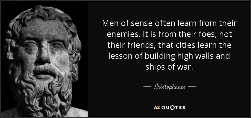 Men of sense often learn from their enemies. It is from their foes, not their friends, that cities learn the lesson of building high walls and ships of war. - Aristophanes