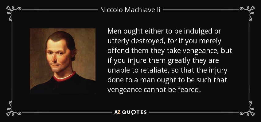 Men ought either to be indulged or utterly destroyed, for if you merely offend them they take vengeance, but if you injure them greatly they are unable to retaliate, so that the injury done to a man ought to be such that vengeance cannot be feared. - Niccolo Machiavelli