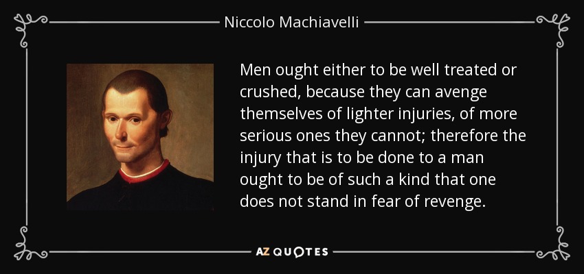 Men ought either to be well treated or crushed, because they can avenge themselves of lighter injuries, of more serious ones they cannot; therefore the injury that is to be done to a man ought to be of such a kind that one does not stand in fear of revenge. - Niccolo Machiavelli