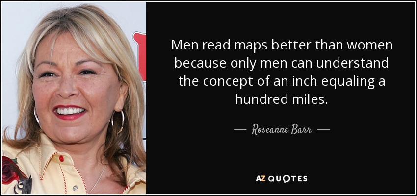 Men read maps better than women because only men can understand the concept of an inch equaling a hundred miles. - Roseanne Barr
