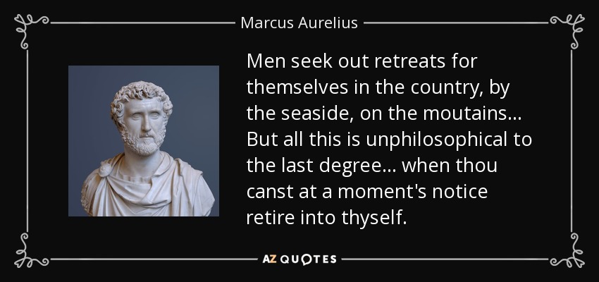 Men seek out retreats for themselves in the country, by the seaside, on the moutains . . . But all this is unphilosophical to the last degree . . . when thou canst at a moment's notice retire into thyself. - Marcus Aurelius
