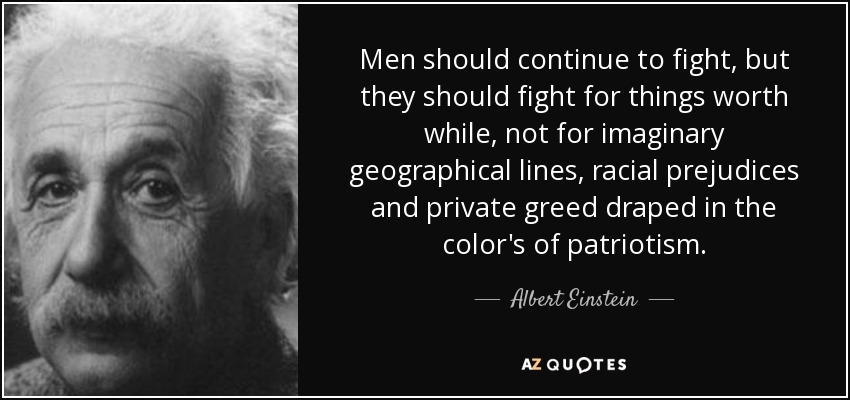 Men should continue to fight, but they should fight for things worth while, not for imaginary geographical lines, racial prejudices and private greed draped in the color's of patriotism. - Albert Einstein