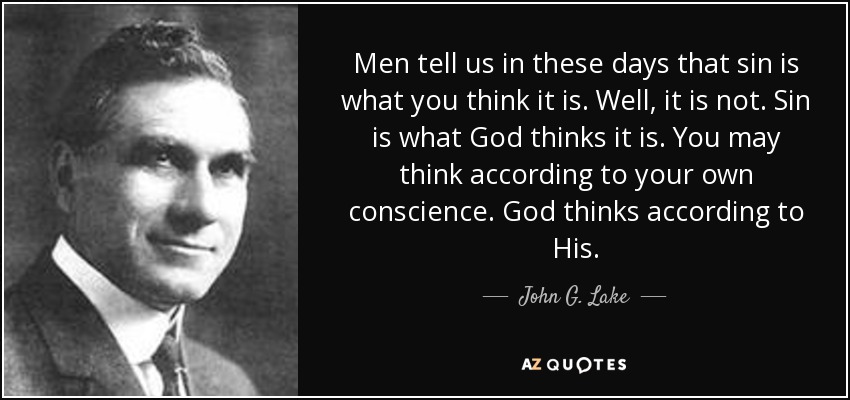 Men tell us in these days that sin is what you think it is. Well, it is not. Sin is what God thinks it is. You may think according to your own conscience. God thinks according to His. - John G. Lake
