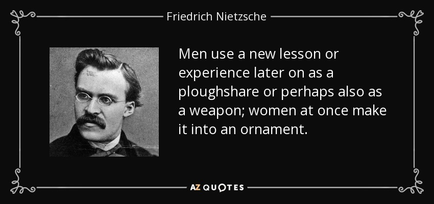 Men use a new lesson or experience later on as a ploughshare or perhaps also as a weapon; women at once make it into an ornament. - Friedrich Nietzsche