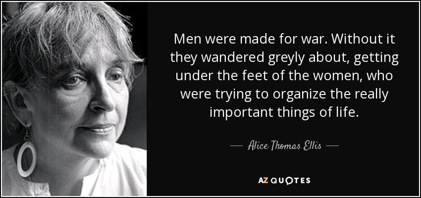 Men were made for war. Without it they wandered greyly about, getting under the feet of the women, who were trying to organize the really important things of life. - Alice Thomas Ellis