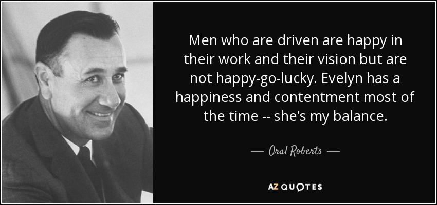 Men who are driven are happy in their work and their vision but are not happy-go-lucky. Evelyn has a happiness and contentment most of the time -- she's my balance. - Oral Roberts