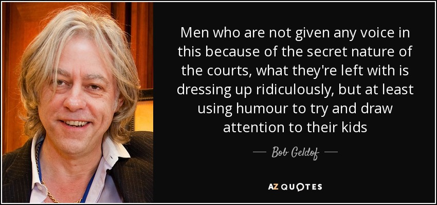 Men who are not given any voice in this because of the secret nature of the courts, what they're left with is dressing up ridiculously, but at least using humour to try and draw attention to their kids - Bob Geldof